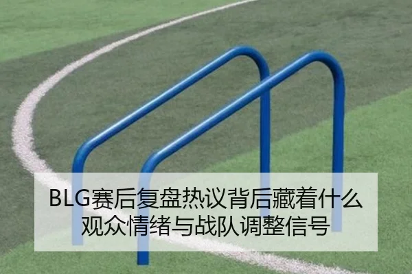 BLG赛后复盘热议背后藏着什么观众情绪与战队调整信号（qutiyu）